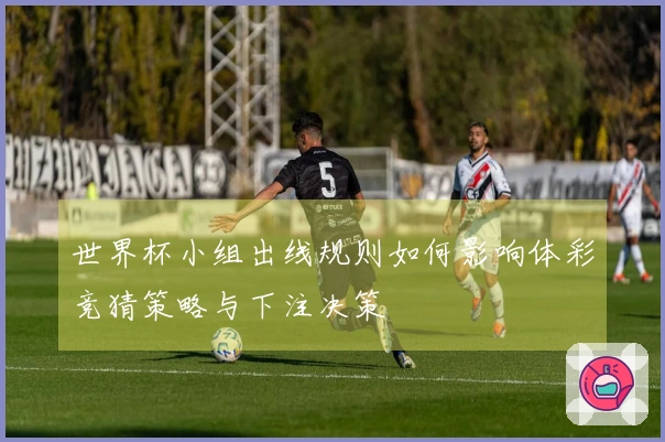 世界杯小组出线规则如何影响体彩竞猜策略与下注决策
