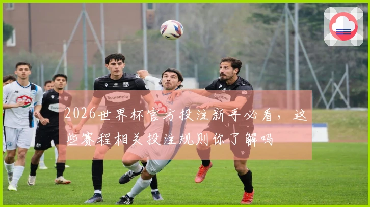 2026世界杯官方投注新手必看，这些赛程相关投注规则你了解吗