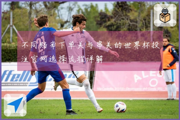 不同赔率下单关与串关的世界杯投注官网选择流程详解